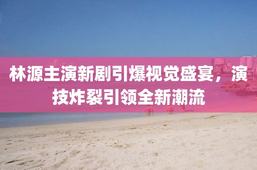 林源主演新劇引爆視覺盛宴，演技炸裂引領全新潮流