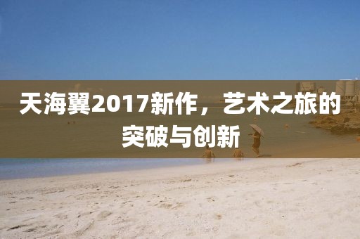 天海翼2017新作，藝術之旅的突破與創新