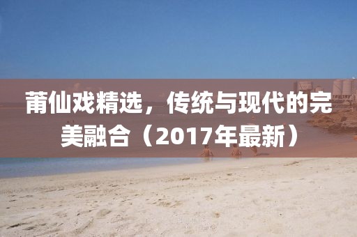 莆仙戲精選，傳統與現代的完美融合（2017年最新）