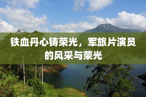 鐵血丹心鑄榮光，軍旅片演員的風采與榮光