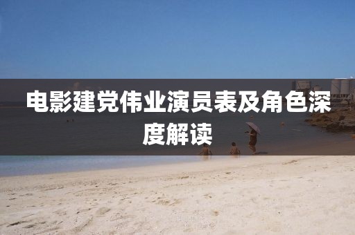 電影建黨偉業演員表及角色深度解讀