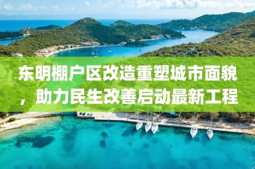 東明棚戶區改造重塑城市面貌，助力民生改善啟動最新工程