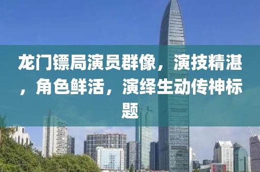 龍門鏢局演員群像，演技精湛，角色鮮活，演繹生動傳神標題