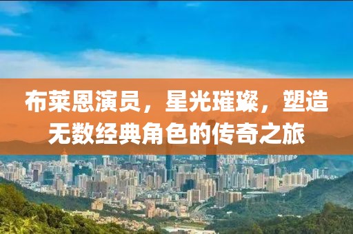 布萊恩演員，星光璀璨，塑造無數經典角色的傳奇之旅