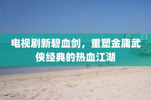 電視劇新碧血劍，重塑金庸武俠經典的熱血江湖