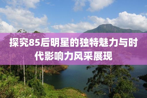 探究85后明星的獨特魅力與時代影響力風采展現
