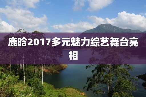鹿晗2017多元魅力綜藝舞臺亮相