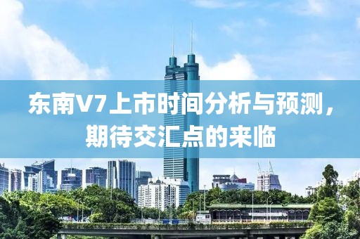 東南V7上市時間分析與預測，期待交匯點的來臨