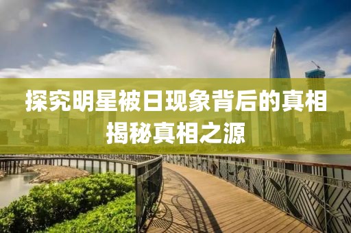 探究明星被日現象背后的真相揭秘真相之源