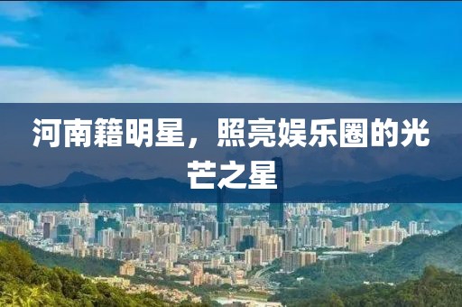 河南籍明星，照亮娛樂圈的光芒之星