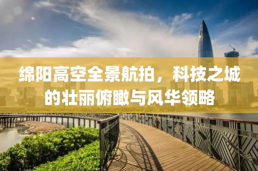 綿陽高空全景航拍，科技之城的壯麗俯瞰與風華領略