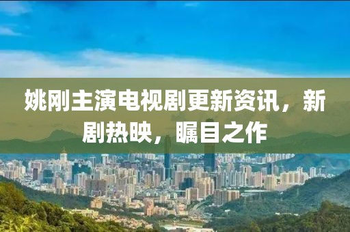 姚剛主演電視劇更新資訊，新劇熱映，矚目之作