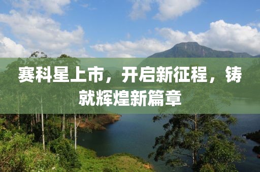 賽科星上市，開啟新征程，鑄就輝煌新篇章