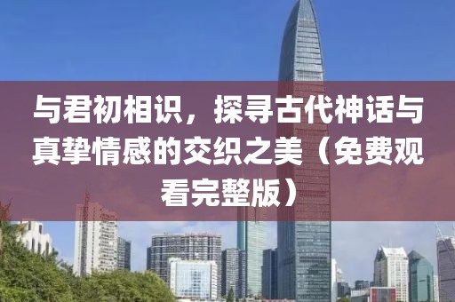 與君初相識，探尋古代神話與真摯情感的交織之美（免費觀看完整版）
