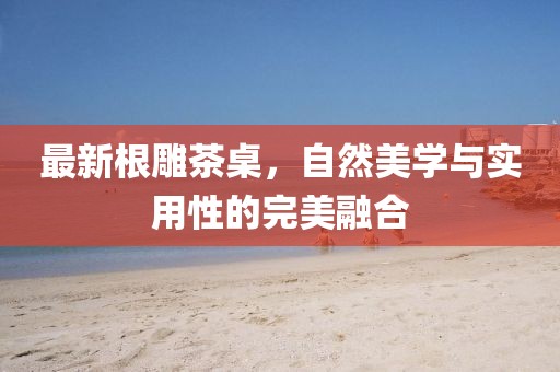 最新根雕茶桌，自然美學與實用性的完美融合