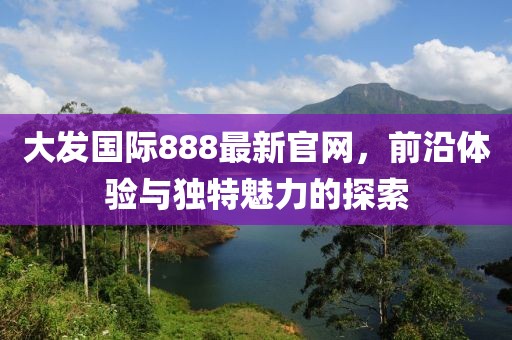 大發國際888最新官網，前沿體驗與獨特魅力的探索