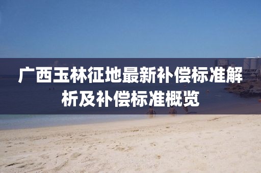 廣西玉林征地最新補償標準解析及補償標準概覽