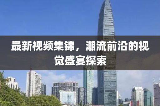 最新視頻集錦，潮流前沿的視覺盛宴探索