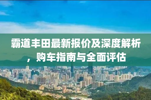 霸道豐田最新報價及深度解析，購車指南與全面評估