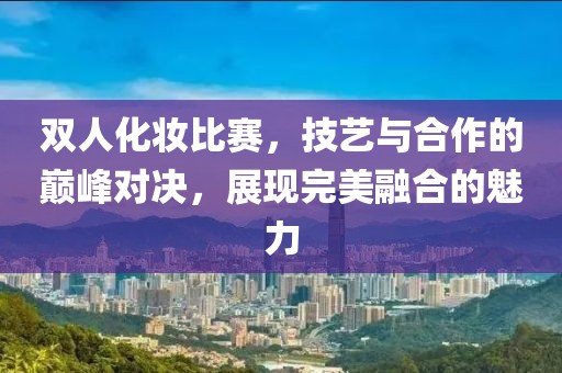 雙人化妝比賽，技藝與合作的巔峰對決，展現完美融合的魅力