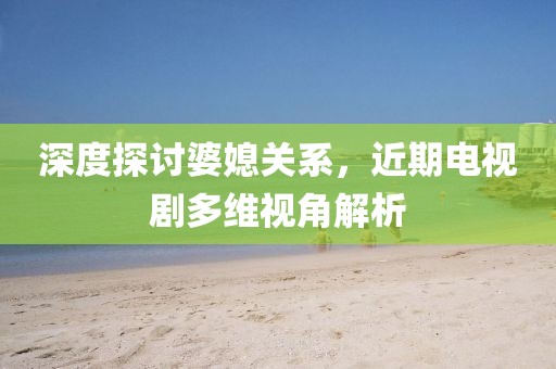 深度探討婆媳關系，近期電視劇多維視角解析