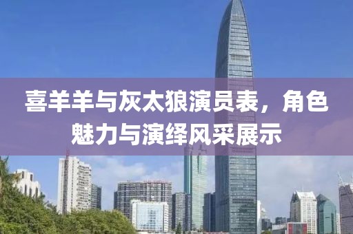 喜羊羊與灰太狼演員表，角色魅力與演繹風采展示