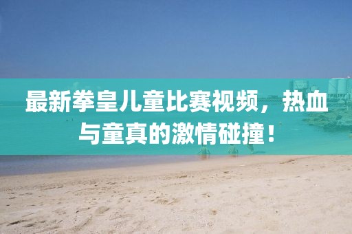 最新拳皇兒童比賽視頻，熱血與童真的激情碰撞！