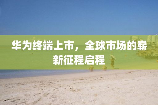 華為終端上市，全球市場的嶄新征程啟程