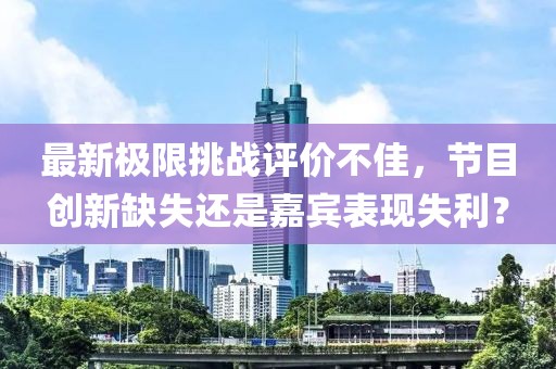 最新極限挑戰評價不佳，節目創新缺失還是嘉賓表現失利？