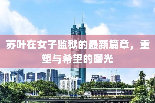 蘇葉在女子監獄的最新篇章，重塑與希望的曙光