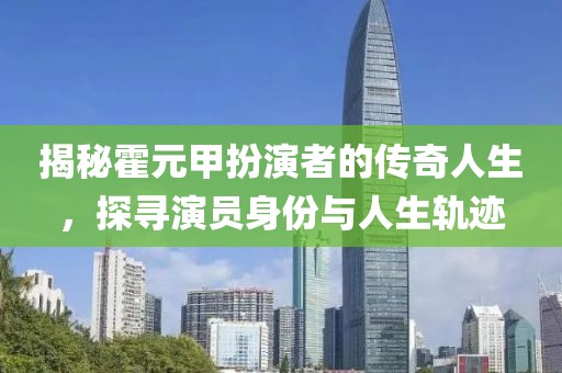 揭秘霍元甲扮演者的傳奇人生，探尋演員身份與人生軌跡