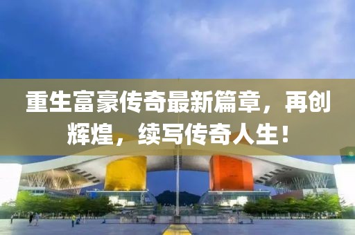 重生富豪傳奇最新篇章，再創輝煌，續寫傳奇人生！