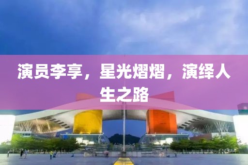 演員李享，星光熠熠，演繹人生之路