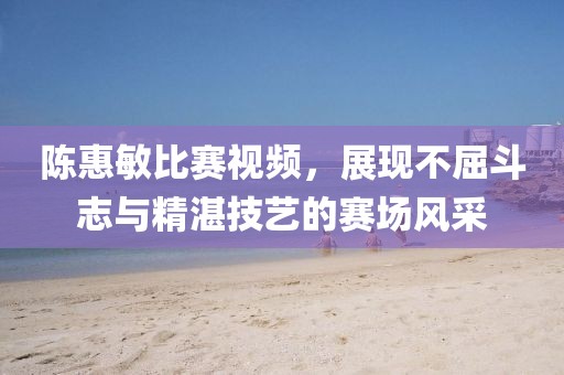陳惠敏比賽視頻，展現不屈斗志與精湛技藝的賽場風采