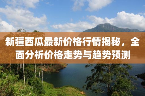 新疆西瓜最新價格行情揭秘，全面分析價格走勢與趨勢預測