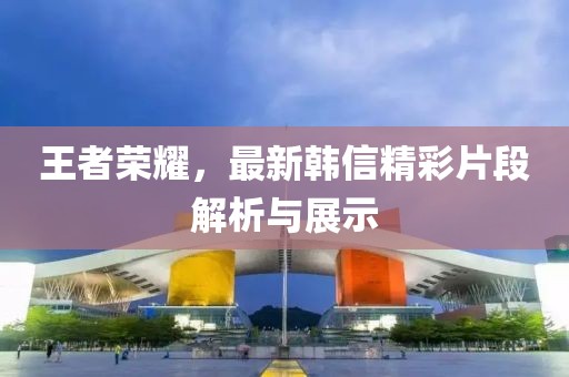 王者榮耀，最新韓信精彩片段解析與展示