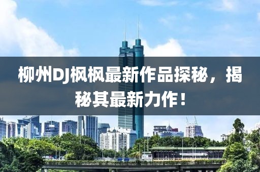 柳州DJ楓楓最新作品探秘，揭秘其最新力作！