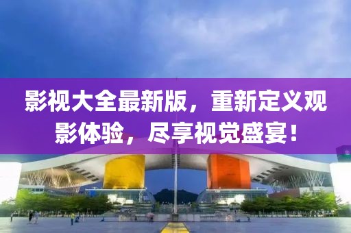影視大全最新版，重新定義觀影體驗，盡享視覺盛宴！