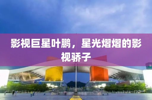 影視巨星葉鵬，星光熠熠的影視驕子