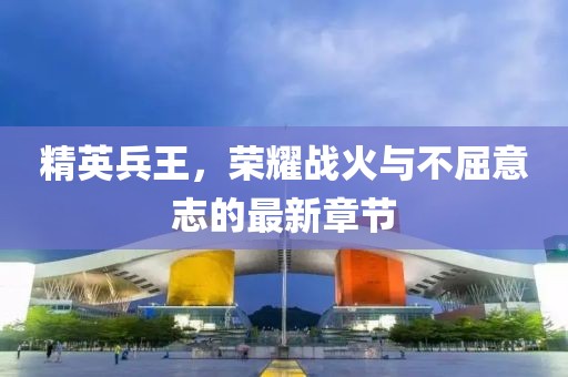 精英兵王，榮耀戰火與不屈意志的最新章節