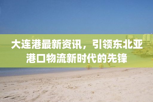 大連港最新資訊，引領東北亞港口物流新時代的先鋒