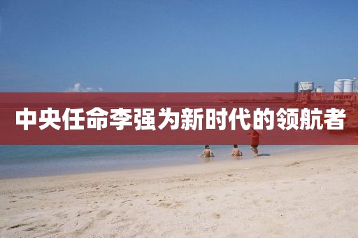 中央任命李強為新時代的領航者