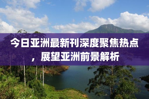 今日亞洲最新刊深度聚焦熱點，展望亞洲前景解析