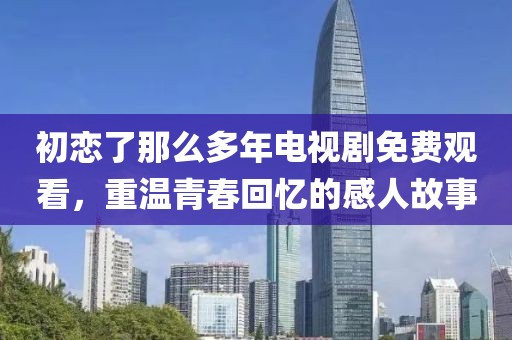 初戀了那么多年電視劇免費觀看，重溫青春回憶的感人故事