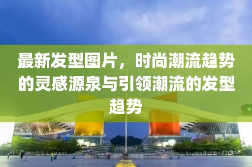 最新發型圖片，時尚潮流趨勢的靈感源泉與引領潮流的發型趨勢