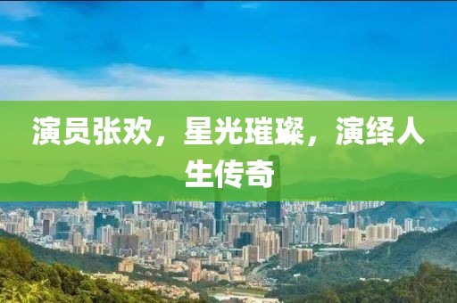 演員張歡，星光璀璨，演繹人生傳奇