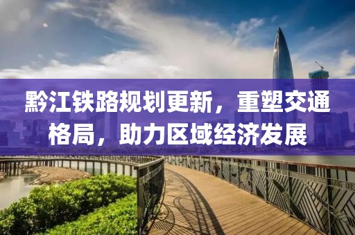 黔江鐵路規劃更新，重塑交通格局，助力區域經濟發展