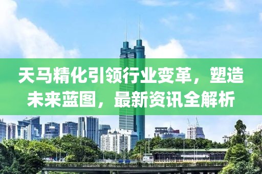 天馬精化引領行業變革，塑造未來藍圖，最新資訊全解析