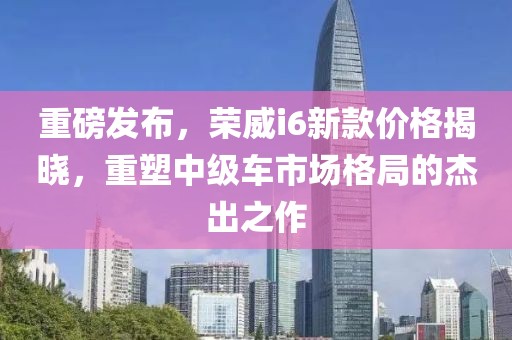 重磅發布，榮威i6新款價格揭曉，重塑中級車市場格局的杰出之作