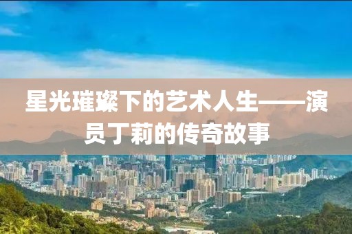 星光璀璨下的藝術人生——演員丁莉的傳奇故事